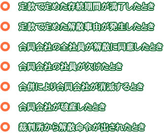 定款で定めた存続期間が満了したとき・ 定款で定めた解散事由が発生したとき・ 合同会社の全社員が解散に同意したとき・ 合同会社の社員が欠けたとき・ 合併により合同会社が消滅するとき・ 合同会社が破産したとき・ 裁判所から解散命令が出されたとき