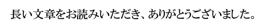 長い文章をお読みいただき、ありがとうございました。